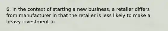 6. In the context of starting a new business, a retailer differs from manufacturer in that the retailer is less likely to make a heavy investment in