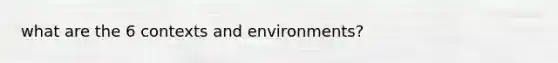 what are the 6 contexts and environments?