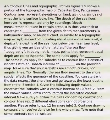 #6 Contour Lines and Topographic Profiles Figure 1.5 shows a portion of the topographic map of Cabalitan Bay, Pangasinan. Contour lines represent elevations on land, giving us an idea of what the land surface looks like. The depth of the sea floor, however, is represented only by soundings (depth measurements) taken in certain areas. It is thus your task to construct a __________ from the given depth measurements. A bathymetric map, or nautical chart, is similar to a topographic map except, instead of indicating elevations above sea level, it depicts the depths of the sea floor below the mean sea level, thus giving you an idea of the nature of the sea floor "topography". In bathymetric maps, points that represent equal depth are called isobaths. The same rules apply for __________. The same rules apply for isobaths as to contour lines. Construct isobaths with an isobath interval of __________ on the provided map. Make sure that your isobaths are smooth curves, not angular lines. Tip: Normally, the sea floor nearest to the shore subtly reflects the geometry of the coastline. You can start with the data nearest the shoreline and go towards the lower depths from there. Exercise 1. Given the following depth values, construct the isobaths with a contour interval of 10 feet. 2. From the known values, draw contours thru the indicated contour interval.Make sure you follow the rules concerning constructing contour lines (ex. 2 different elevations cannot cross one another. Please refer to ex. 12 for more info) 3. Continue drawing contours until you've done so for the whole map. Take note that some contours can be isolated