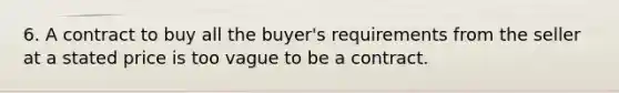 6. A contract to buy all the buyer's requirements from the seller at a stated price is too vague to be a contract.