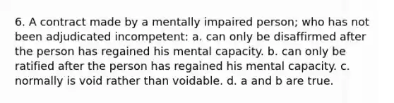 6. A contract made by a mentally impaired person; who has not been adjudicated incompetent: a. can only be disaffirmed after the person has regained his mental capacity. b. can only be ratified after the person has regained his mental capacity. c. normally is void rather than voidable. d. a and b are true.