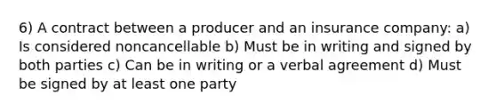 6) A contract between a producer and an insurance company: a) Is considered noncancellable b) Must be in writing and signed by both parties c) Can be in writing or a verbal agreement d) Must be signed by at least one party