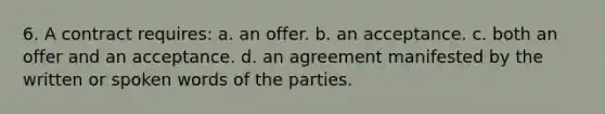 6. A contract requires: a. an offer. b. an acceptance. c. both an offer and an acceptance. d. an agreement manifested by the written or spoken words of the parties.