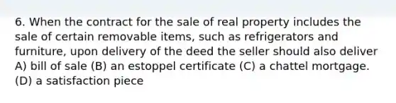 6. When the contract for the sale of real property includes the sale of certain removable items, such as refrigerators and furniture, upon delivery of the deed the seller should also deliver A) bill of sale (B) an estoppel certificate (C) a chattel mortgage. (D) a satisfaction piece