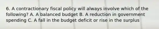 6. A contractionary fiscal policy will always involve which of the following? A. A balanced budget B. A reduction in government spending C. A fall in the budget deficit or rise in the surplus