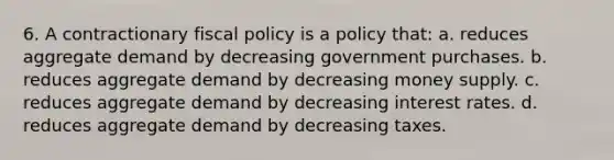 6. A contractionary <a href='https://www.questionai.com/knowledge/kPTgdbKdvz-fiscal-policy' class='anchor-knowledge'>fiscal policy</a> is a policy that: a. reduces aggregate demand by decreasing government purchases. b. reduces aggregate demand by decreasing money supply. c. reduces aggregate demand by decreasing interest rates. d. reduces aggregate demand by decreasing taxes.