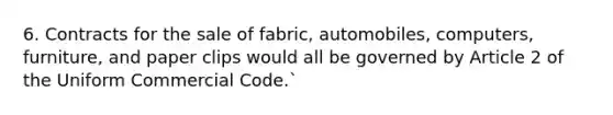 6. Contracts for the sale of fabric, automobiles, computers, furniture, and paper clips would all be governed by Article 2 of the Uniform Commercial Code.`