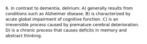 6. In contrast to dementia, delirium: A) generally results from conditions such as Alzheimer disease. B) is characterized by acute global impairment of cognitive function. C) is an irreversible process caused by premature cerebral deterioration. D) is a chronic process that causes deficits in memory and abstract thinking.