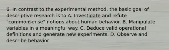 6. In contrast to the experimental method, the basic goal of descriptive research is to A. Investigate and refute "commonsense" notions about human behavior. B. Manipulate variables in a meaningful way. C. Deduce valid operational definitions and generate new experiments. D. Observe and describe behavior.