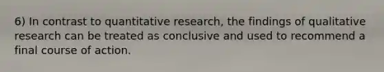 6) In contrast to quantitative research, the findings of qualitative research can be treated as conclusive and used to recommend a final course of action.