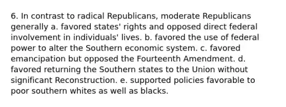 6. In contrast to radical Republicans, moderate Republicans generally a. favored states' rights and opposed direct federal involvement in individuals' lives. b. favored the use of federal power to alter the Southern economic system. c. favored emancipation but opposed the Fourteenth Amendment. d. favored returning the Southern states to the Union without significant Reconstruction. e. supported policies favorable to poor southern whites as well as blacks.