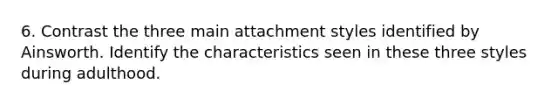 6. Contrast the three main attachment styles identified by Ainsworth. Identify the characteristics seen in these three styles during adulthood.