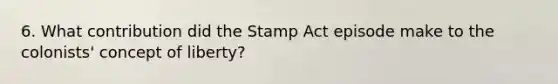 6. What contribution did the Stamp Act episode make to the colonists' concept of liberty?