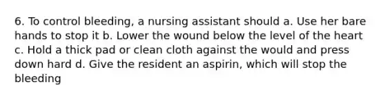 6. To control bleeding, a nursing assistant should a. Use her bare hands to stop it b. Lower the wound below the level of <a href='https://www.questionai.com/knowledge/kya8ocqc6o-the-heart' class='anchor-knowledge'>the heart</a> c. Hold a thick pad or clean cloth against the would and press down hard d. Give the resident an aspirin, which will stop the bleeding