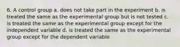 6. A control group a. does not take part in the experiment b. is treated the same as the experimental group but is not tested c. is treated the same as the experimental group except for the independent variable d. is treated the same as the experimental group except for the dependent variable