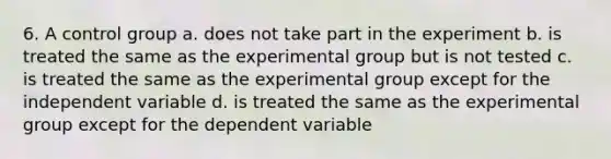 6. A control group a. does not take part in the experiment b. is treated the same as the experimental group but is not tested c. is treated the same as the experimental group except for the independent variable d. is treated the same as the experimental group except for the dependent variable