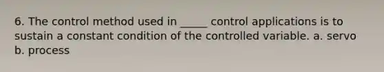 6. The control method used in _____ control applications is to sustain a constant condition of the controlled variable. a. servo b. process