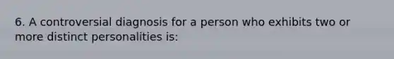 6. A controversial diagnosis for a person who exhibits two or more distinct personalities is: