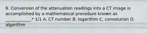 6. Conversion of the attenuation readings into a CT image is accomplished by a mathematical procedure known as ____________.* 1/1 A. CT number B. logarithm C. convolution D. algorithm