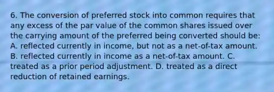 6. The conversion of preferred stock into common requires that any excess of the par value of the common shares issued over the carrying amount of the preferred being converted should be: A. reflected currently in income, but not as a net-of-tax amount. B. reflected currently in income as a net-of-tax amount. C. treated as a prior period adjustment. D. treated as a direct reduction of retained earnings.