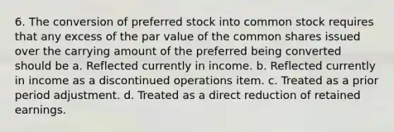 6. The conversion of preferred stock into common stock requires that any excess of the par value of the common shares issued over the carrying amount of the preferred being converted should be a. Reflected currently in income. b. Reflected currently in income as a discontinued operations item. c. Treated as a prior period adjustment. d. Treated as a direct reduction of retained earnings.