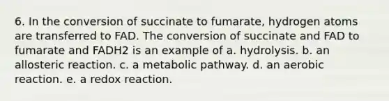 6. In the conversion of succinate to fumarate, hydrogen atoms are transferred to FAD. The conversion of succinate and FAD to fumarate and FADH2 is an example of a. hydrolysis. b. an allosteric reaction. c. a metabolic pathway. d. an aerobic reaction. e. a redox reaction.