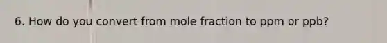 6. How do you convert from mole fraction to ppm or ppb?