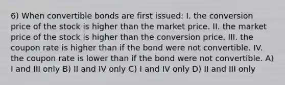 6) When convertible bonds are first issued: I. the conversion price of the stock is higher than the market price. II. the market price of the stock is higher than the conversion price. III. the coupon rate is higher than if the bond were not convertible. IV. the coupon rate is lower than if the bond were not convertible. A) I and III only B) II and IV only C) I and IV only D) II and III only