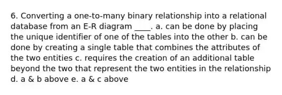 6. Converting a one-to-many binary relationship into a relational database from an E-R diagram ____. a. can be done by placing the unique identifier of one of the tables into the other b. can be done by creating a single table that combines the attributes of the two entities c. requires the creation of an additional table beyond the two that represent the two entities in the relationship d. a & b above e. a & c above