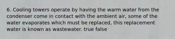 6. Cooling towers operate by having the warm water from the condenser come in contact with the ambient air, some of the water evaporates which must be replaced, this replacement water is known as wastewater. true false