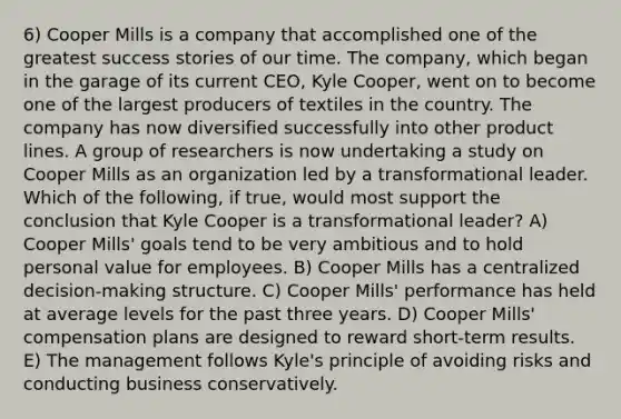 6) Cooper Mills is a company that accomplished one of the greatest success stories of our time. The company, which began in the garage of its current CEO, Kyle Cooper, went on to become one of the largest producers of textiles in the country. The company has now diversified successfully into other product lines. A group of researchers is now undertaking a study on Cooper Mills as an organization led by a transformational leader. Which of the following, if true, would most support the conclusion that Kyle Cooper is a transformational leader? A) Cooper Mills' goals tend to be very ambitious and to hold personal value for employees. B) Cooper Mills has a centralized decision-making structure. C) Cooper Mills' performance has held at average levels for the past three years. D) Cooper Mills' compensation plans are designed to reward short-term results. E) The management follows Kyle's principle of avoiding risks and conducting business conservatively.