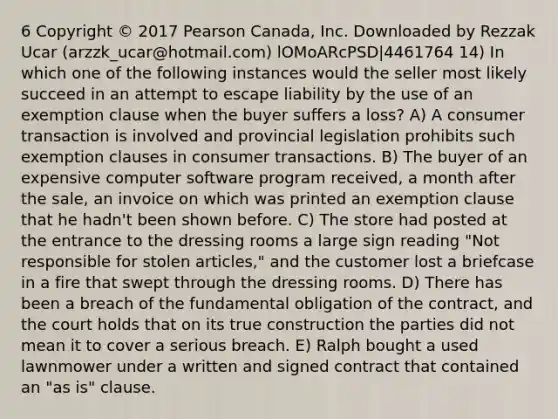 6 Copyright © 2017 Pearson Canada, Inc. Downloaded by Rezzak Ucar (arzzk_ucar@hotmail.com) lOMoARcPSD|4461764 14) In which one of the following instances would the seller most likely succeed in an attempt to escape liability by the use of an exemption clause when the buyer suffers a loss? A) A consumer transaction is involved and provincial legislation prohibits such exemption clauses in consumer transactions. B) The buyer of an expensive computer software program received, a month after the sale, an invoice on which was printed an exemption clause that he hadn't been shown before. C) The store had posted at the entrance to the dressing rooms a large sign reading "Not responsible for stolen articles," and the customer lost a briefcase in a fire that swept through the dressing rooms. D) There has been a breach of the fundamental obligation of the contract, and the court holds that on its true construction the parties did not mean it to cover a serious breach. E) Ralph bought a used lawnmower under a written and signed contract that contained an "as is" clause.