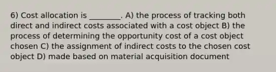 6) Cost allocation is ________. A) the process of tracking both direct and indirect costs associated with a cost object B) the process of determining the opportunity cost of a cost object chosen C) the assignment of indirect costs to the chosen cost object D) made based on material acquisition document