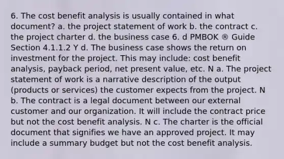 6. The cost benefit analysis is usually contained in what document? a. the project statement of work b. the contract c. the project charter d. the business case 6. d PMBOK ® Guide Section 4.1.1.2 Y d. The business case shows the return on investment for the project. This may include: cost benefit analysis, payback period, net present value, etc. N a. The project statement of work is a narrative description of the output (products or services) the customer expects from the project. N b. The contract is a legal document between our external customer and our organization. It will include the contract price but not the cost benefit analysis. N c. The charter is the official document that signifies we have an approved project. It may include a summary budget but not the cost benefit analysis.