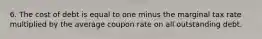 6. The cost of debt is equal to one minus the marginal tax rate multiplied by the average coupon rate on all outstanding debt.