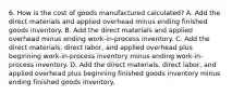 6. How is the cost of goods manufactured calculated? A. Add the direct materials and applied overhead minus ending finished goods inventory. B. Add the direct materials and applied overhead minus ending work-in-process inventory. C. Add the direct materials, direct labor, and applied overhead plus beginning work-in-process inventory minus ending work-in-process inventory. D. Add the direct materials, direct labor, and applied overhead plus beginning finished goods inventory minus ending finished goods inventory.