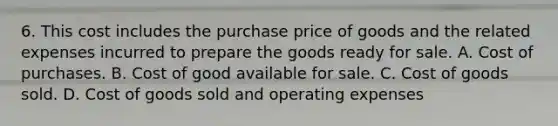 6. This cost includes the purchase price of goods and the related expenses incurred to prepare the goods ready for sale. A. Cost of purchases. B. Cost of good available for sale. C. Cost of goods sold. D. Cost of goods sold and operating expenses