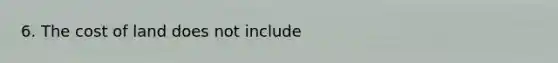 6. The cost of land does not include