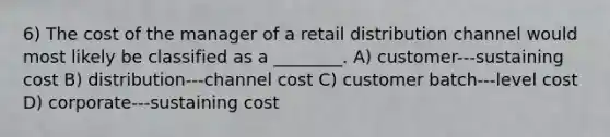 6) The cost of the manager of a retail distribution channel would most likely be classified as a ________. A) customer-‐‑sustaining cost B) distribution-‐‑channel cost C) customer batch-‐‑level cost D) corporate-‐‑sustaining cost