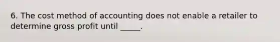 6. The cost method of accounting does not enable a retailer to determine gross profit until _____.