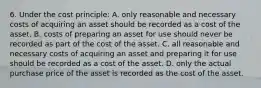 6. Under the cost principle: A. only reasonable and necessary costs of acquiring an asset should be recorded as a cost of the asset. B. costs of preparing an asset for use should never be recorded as part of the cost of the asset. C. all reasonable and necessary costs of acquiring an asset and preparing it for use should be recorded as a cost of the asset. D. only the actual purchase price of the asset is recorded as the cost of the asset.