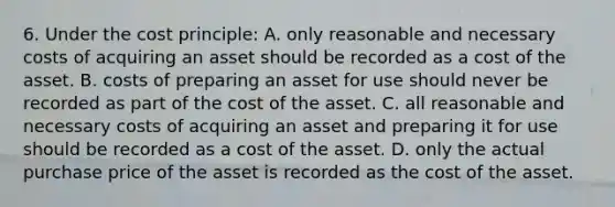 6. Under the cost principle: A. only reasonable and necessary costs of acquiring an asset should be recorded as a cost of the asset. B. costs of preparing an asset for use should never be recorded as part of the cost of the asset. C. all reasonable and necessary costs of acquiring an asset and preparing it for use should be recorded as a cost of the asset. D. only the actual purchase price of the asset is recorded as the cost of the asset.