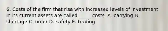 6. Costs of the firm that rise with increased levels of investment in its current assets are called _____ costs. A. carrying B. shortage C. order D. safety E. trading