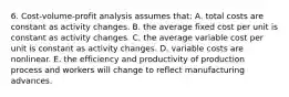 6. Cost-volume-profit analysis assumes that: A. total costs are constant as activity changes. B. the average fixed cost per unit is constant as activity changes. C. the average variable cost per unit is constant as activity changes. D. variable costs are nonlinear. E. the efficiency and productivity of production process and workers will change to reflect manufacturing advances.