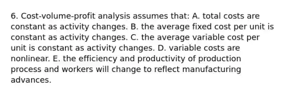 6. Cost-volume-profit analysis assumes that: A. total costs are constant as activity changes. B. the average fixed cost per unit is constant as activity changes. C. the average variable cost per unit is constant as activity changes. D. variable costs are nonlinear. E. the efficiency and productivity of production process and workers will change to reflect manufacturing advances.