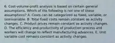 6. Cost-volume-profit analysis is based on certain general assumptions. Which of the following is not one of these assumptions? A. Costs can be categorized as fixed, variable, or semivariable. B. Total fixed costs remain constant as activity changes. C. Product prices remain constant as activity changes. D. The efficiency and productivity of production process and workers will change to reflect manufacturing advances. E. Unit variable cost remains constant as activity changes