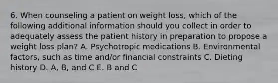 6. When counseling a patient on weight loss, which of the following additional information should you collect in order to adequately assess the patient history in preparation to propose a weight loss plan? A. Psychotropic medications B. Environmental factors, such as time and/or financial constraints C. Dieting history D. A, B, and C E. B and C