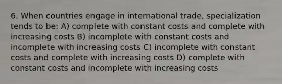 6. When countries engage in international trade, specialization tends to be: A) complete with constant costs and complete with increasing costs B) incomplete with constant costs and incomplete with increasing costs C) incomplete with constant costs and complete with increasing costs D) complete with constant costs and incomplete with increasing costs