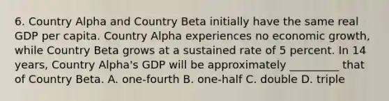 6. Country Alpha and Country Beta initially have the same real GDP per capita. Country Alpha experiences no economic growth, while Country Beta grows at a sustained rate of 5 percent. In 14 years, Country Alpha's GDP will be approximately _________ that of Country Beta. A. one-fourth B. one-half C. double D. triple