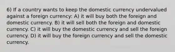 6) If a country wants to keep the domestic currency undervalued against a foreign currency: A) it will buy both the foreign and domestic currency. B) it will sell both the foreign and domestic currency. C) it will buy the domestic currency and sell the foreign currency. D) it will buy the foreign currency and sell the domestic currency.